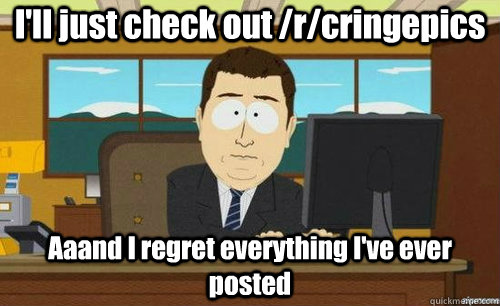 I'll just check out /r/cringepics Aaand I regret everything I've ever posted  anditsgone