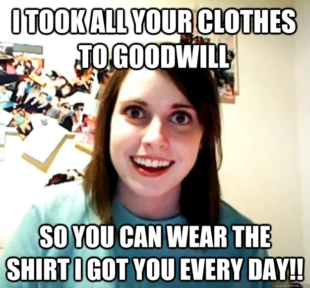 I took all your clothes to goodwill So you can wear the shirt I got you every day!!  Overly Attached Girlfriend