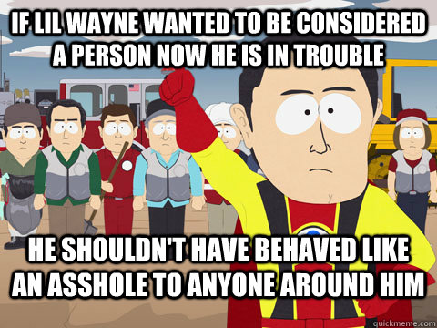If Lil WAyne wanted to be considered a person now he is in trouble he shouldn't have behaved like an asshole to anyone around him  Captian Hindsight