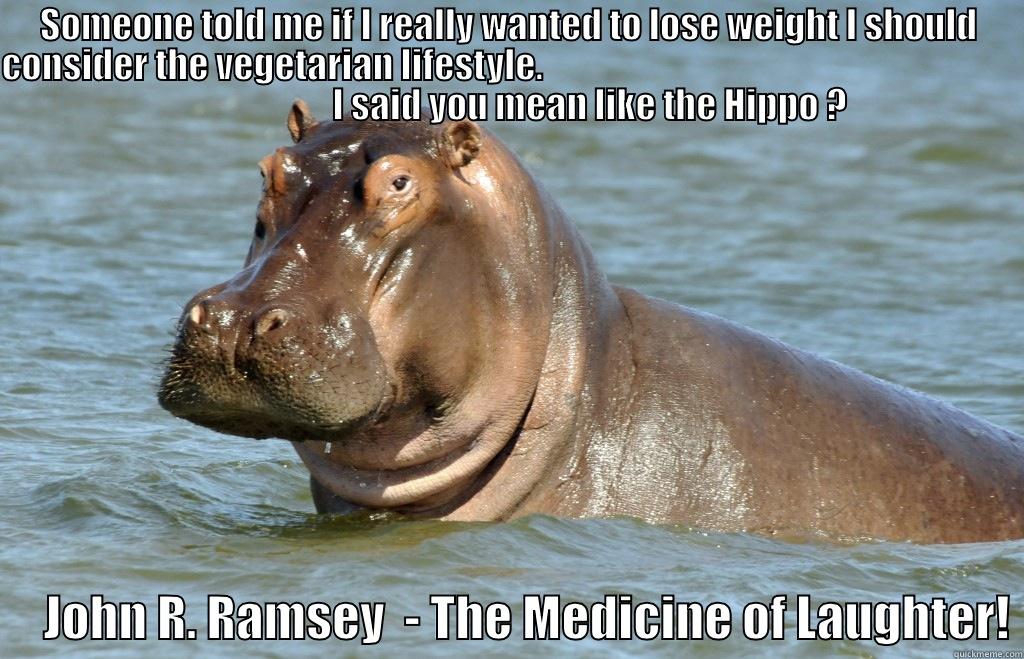 SOMEONE TOLD ME IF I REALLY WANTED TO LOSE WEIGHT I SHOULD CONSIDER THE VEGETARIAN LIFESTYLE.                                                                                           I SAID YOU MEAN LIKE THE HIPPO ?      JOHN R. RAMSEY  - THE MEDICINE OF LAUGHTER! Misc
