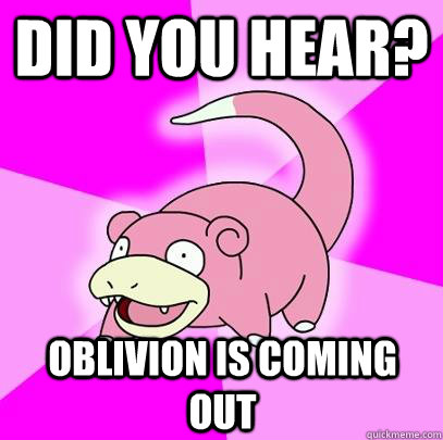 did you hear? oblivion is coming out  Slowpoke