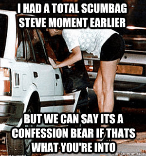 I had a total scumbag steve moment earlier But we can say its a confession bear if thats what you're into  Karma Whore