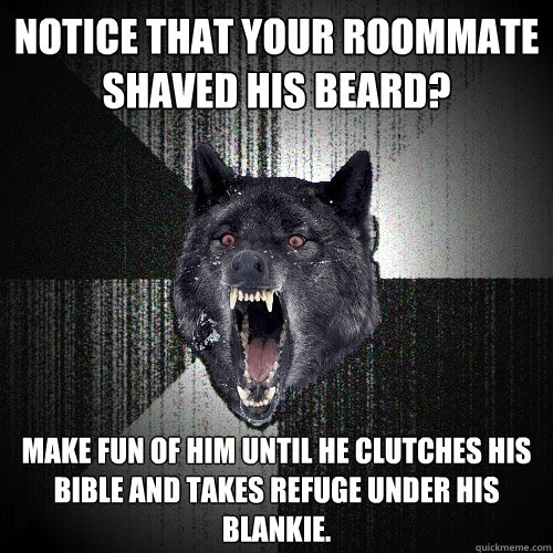 Notice that your roommate shaved his beard? Make fun of him until he clutches his Bible and takes refuge under his blankie.  Insanity Wolf