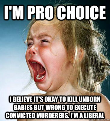 i'm pro choice i believe it's okay to kill unborn babies but wrong to execute convicted murderers. i'm a liberal - i'm pro choice i believe it's okay to kill unborn babies but wrong to execute convicted murderers. i'm a liberal  IM A LIBERAL