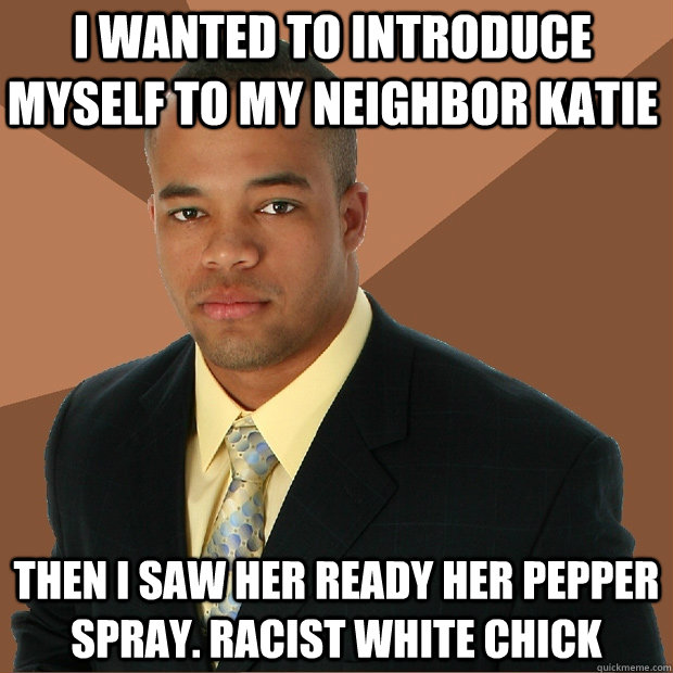 I wanted to introduce myself To my neighbor Katie Then i saw her ready her pepper spray. Racist white chick - I wanted to introduce myself To my neighbor Katie Then i saw her ready her pepper spray. Racist white chick  Successful Black Man