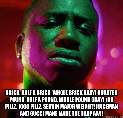  Brick, half a brick, whole brick Aaay! Quarter pound, half a pound, whole pound Okay! 100 pillz, 1000 pillz, servin major Weight! JuiceMan and gucci mane make the trap Aay! -  Brick, half a brick, whole brick Aaay! Quarter pound, half a pound, whole pound Okay! 100 pillz, 1000 pillz, servin major Weight! JuiceMan and gucci mane make the trap Aay!  Misc