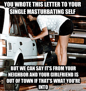 You wrote this letter to your single masturbating self But we can say it's from your neighbor and your girlfriend is out of town if that's what you're into  Karma Whore