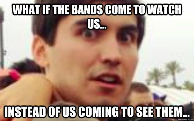 What if the bands come to watch us... instead of us coming to see them...  