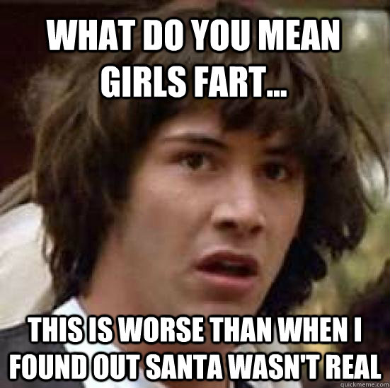 What do you mean girls fart... This is worse than when I found out santa wasn't real  conspiracy keanu