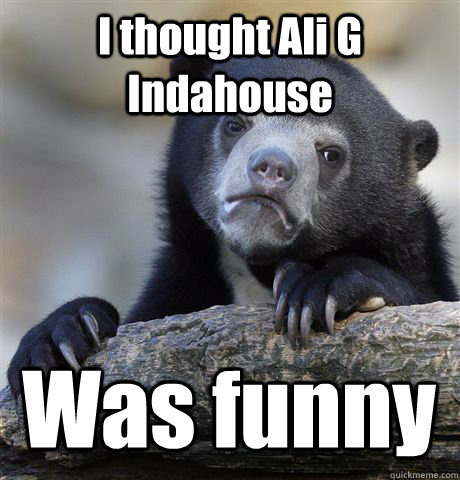I thought Ali G Indahouse Was funny   Confession Bear