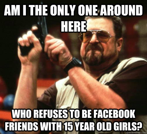 Am i the only one around here who refuses to be facebook friends with 15 year old girls? - Am i the only one around here who refuses to be facebook friends with 15 year old girls?  Am I The Only One Around Here