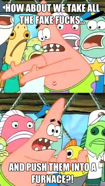 How about we take all the fake fucks... And push them into a furnace?!  Push it somewhere else Patrick