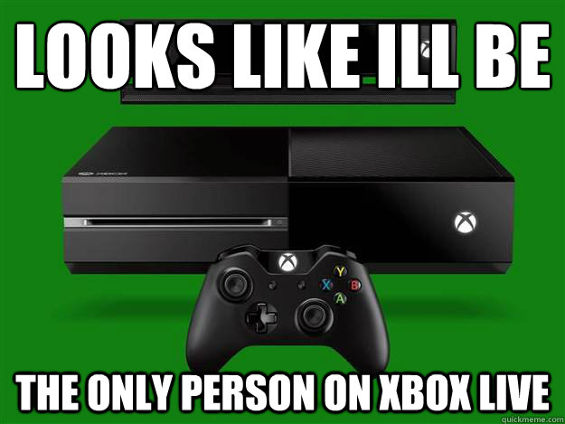 looks like ill be the only person on xbox live  Scumbag Xbox One