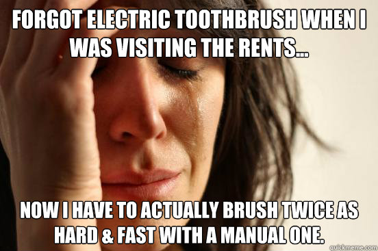 Forgot electric toothbrush when I was visiting the rents... Now I have to actually brush twice as hard & fast with a manual one.  First World Problems