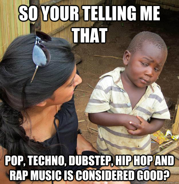 So your telling me that pop, techno, dubstep, hip hop and rap music is considered good?  Skeptical Third World Kid