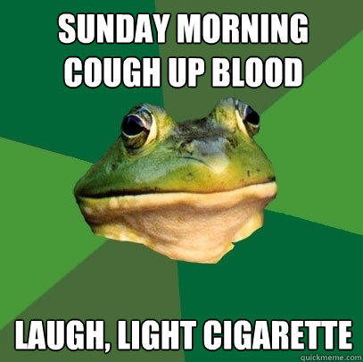 sunday morning cough up blood laugh, light cigarette  