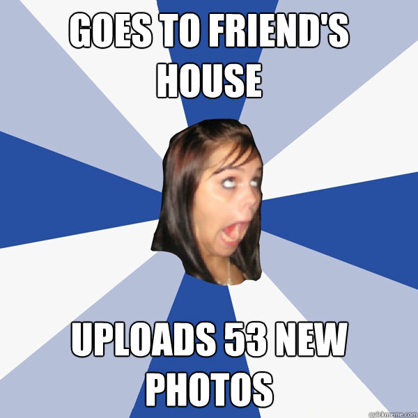 Goes to friend's 
house uploads 53 new photos  Annoying Facebook Girl