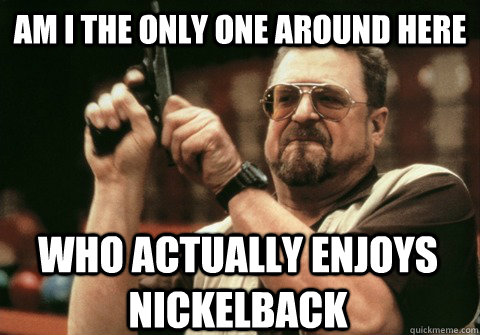 Am I the only one around here who actually enjoys Nickelback - Am I the only one around here who actually enjoys Nickelback  Am I the only one