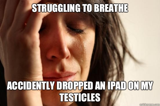 Struggling to breathe  Accidently dropped an iPad on my testicles   First World Problems