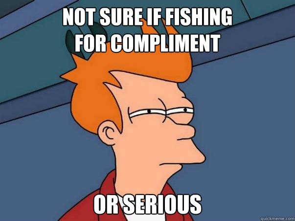 not sure if fishing       
for compliment or serious  Not sure if deaf