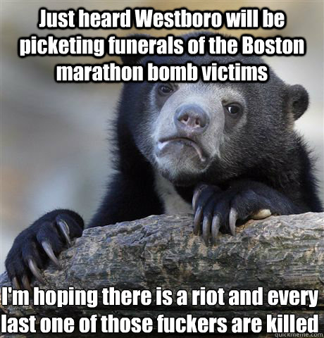 Just heard Westboro will be picketing funerals of the Boston marathon bomb victims I'm hoping there is a riot and every last one of those fuckers are killed  Confession Bear