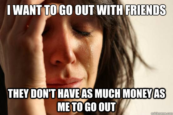 I want to go out with friends they don't have as much money as me to go out  First World Problems
