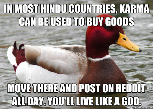 In most Hindu countries, Karma can be used to buy goods Move there and post on Reddit all day. You'll live like a god.  Malicious Advice Mallard