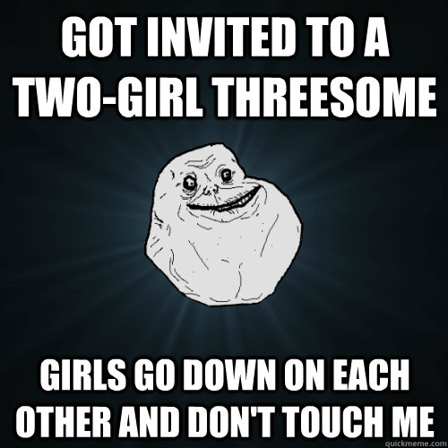 Got invited to a two-girl threesome girls go down on each other and don't touch me  Forever Alone