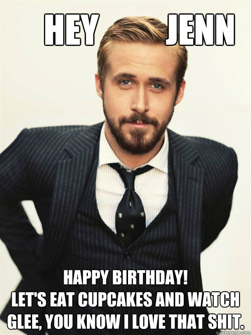       Hey          Jenn Happy Birthday! 
Let's eat cupcakes and watch Glee, you know I love that shit. -       Hey          Jenn Happy Birthday! 
Let's eat cupcakes and watch Glee, you know I love that shit.  ryan gosling happy birthday