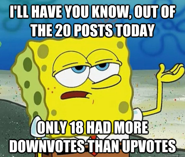 I'll have you know, out of the 20 posts today only 18 had more downvotes than upvotes  Tough Spongebob