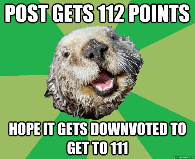 post gets 112 points hope it gets downvoted to get to 111  OCD Otter