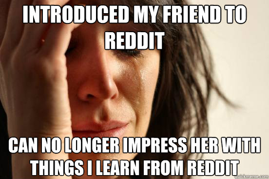 Introduced my friend to reddit Can no longer impress her with things i learn from reddit - Introduced my friend to reddit Can no longer impress her with things i learn from reddit  First World Problems