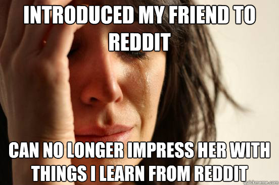 Introduced my friend to reddit Can no longer impress her with things i learn from reddit  First World Problems