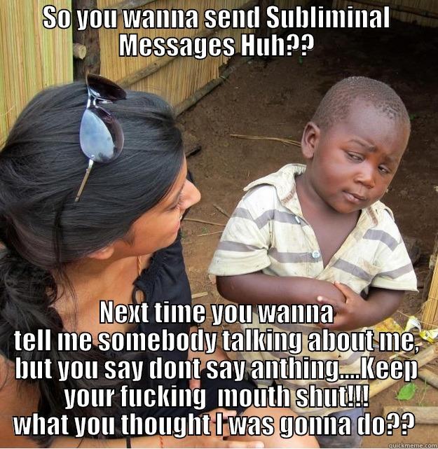 SO YOU WANNA SEND SUBLIMINAL MESSAGES HUH?? NEXT TIME YOU WANNA TELL ME SOMEBODY TALKING ABOUT ME, BUT YOU SAY DONT SAY ANTHING....KEEP YOUR FUCKING  MOUTH SHUT!!! WHAT YOU THOUGHT I WAS GONNA DO??  Skeptical Third World Kid