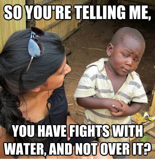 So you're telling me, You have fights with water, and not over it? - So you're telling me, You have fights with water, and not over it?  Skeptical Third World Kid