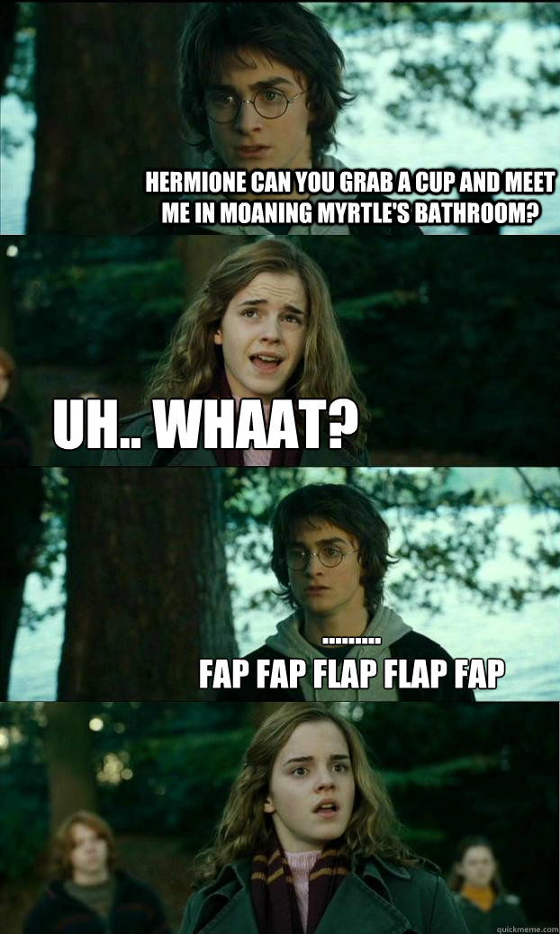 Hermione can you grab a cup and meet me in moaning myrtle's bathroom? uh.. whaat? ......... 
Fap Fap flap flap fap   Horny Harry