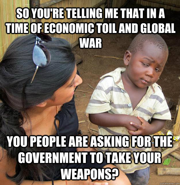 So you're telling me that in a time of economic toil and global war you people are asking for the government to take your weapons?  Skeptical Black Kid