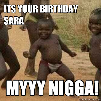 Its your birthday SARA myyy nigga!  Its friday niggas