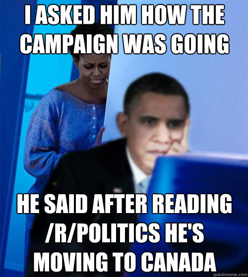 I asked him how the campaign was going He said after reading /r/politics he's moving to Canada  Redditor Obamas Wife