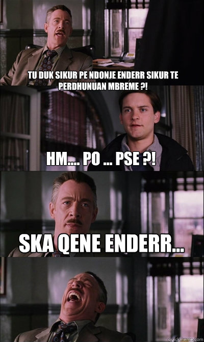 Tu duk sikur pe ndonje enderr sikur te perdhunuan mbreme ?!  Hm.... Po ... Pse ?! Ska qene enderr...  - Tu duk sikur pe ndonje enderr sikur te perdhunuan mbreme ?!  Hm.... Po ... Pse ?! Ska qene enderr...   JJ Jameson