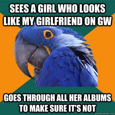 Sees a girl who looks like my girlfriend on GW Goes through all her albums to make sure it's not   Paranoid Parrot