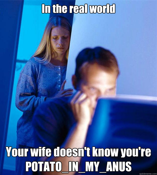 In the real world Your wife doesn't know you're POTATO_IN_MY_ANUS  Redditors Wife