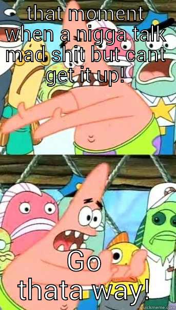 THAT MOMENT WHEN A NIGGA TALK MAD SHIT BUT CANT GET IT UP! GO THATA WAY! Push it somewhere else Patrick