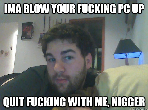 IMA BLOW YOUR FUCKING PC UP QUIT FUCKING WITH ME, NIGGER  