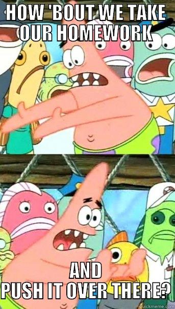 HOW 'BOUT WE TAKE OUR HOMEWORK AND PUSH IT OVER THERE? Push it somewhere else Patrick