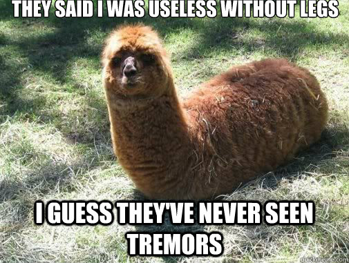 they said I was useless without legs I guess they've never seen Tremors  Alpacapillar