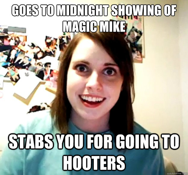 Goes to midnight showing of magic mike Stabs you for going to hooters  Overly Attached Girlfriend