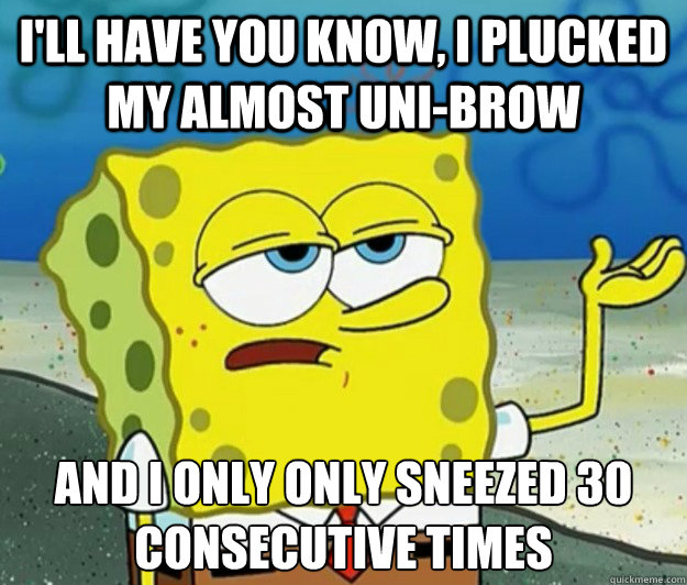 I'll have you know, I plucked my almost uni-brow And I only only sneezed 30 consecutive times  Tough Spongebob