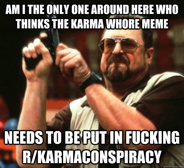 am I the only one around here who thinks the karma whore meme  needs to be put in fucking r/karmaconspiracy  Angry Walter