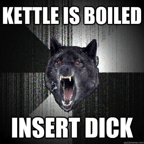 KETTLE IS BOILED INSERT DICK  Insanity Wolf